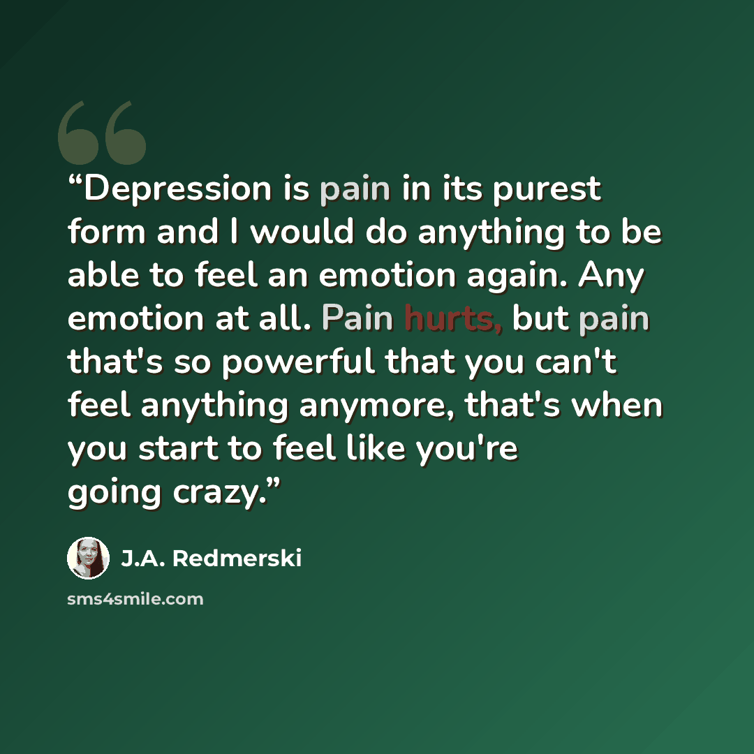 “Depression is pain in its purest form and I would do anything to be able to feel an emotion again. Any emotion at all. Pain hurts, but pain that's so powerful that you can't feel anything anymore, that's when you start to feel like you're going crazy.” quote by J.A. Redmerski