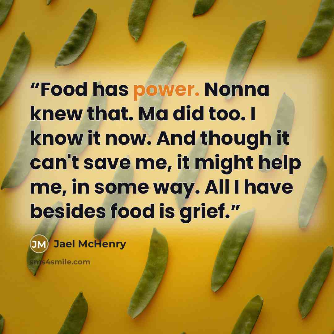 “Food has power. Nonna knew that. Ma did too. I know it now. And though it can't save me, it might help me, in some way. All I have besides food is grief.” quote by Jael McHenry
