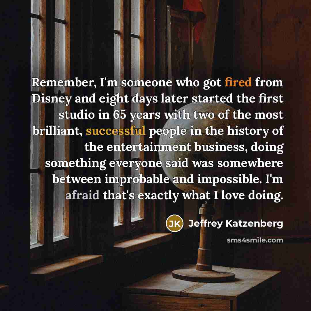 “Remember, I'm someone who got fired from Disney and eight days later started the first studio in 65 years with two of the most brilliant, successful people in the history of the entertainment business, doing something everyone said was somewhere between improbable and impossible. I'm afraid that's…” quote by Jeffrey Katzenberg