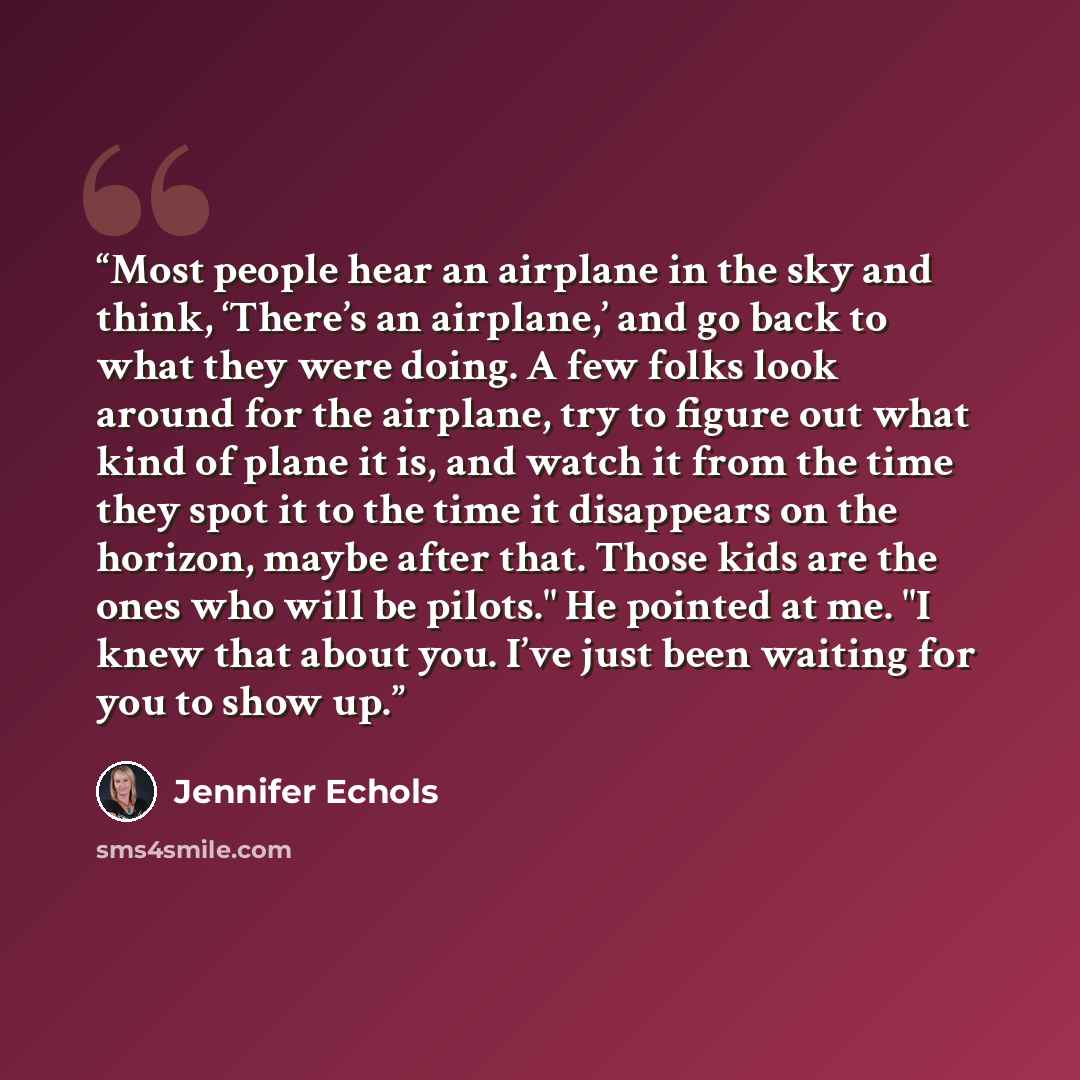 “Most people hear an airplane in the sky and think, ‘There’s an airplane,’ and go back to what they were doing. A few folks look around for the airplane, try to figure out what kind of plane it is, and watch it from the time they spot it to the time it disappears on the horizon, maybe after that…” quote by Jennifer Echols