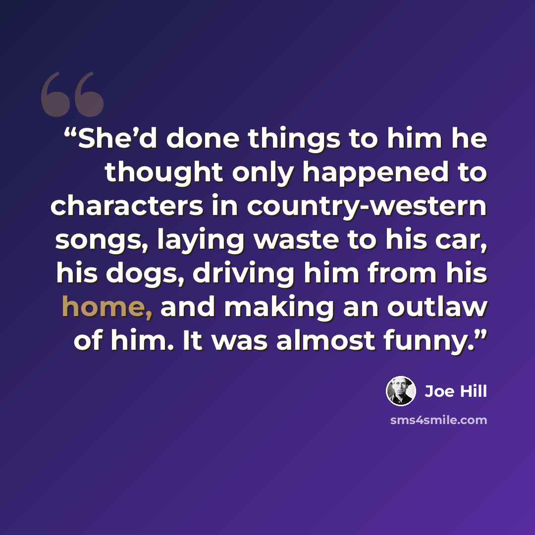 “She’d done things to him he thought only happened to characters in country-western songs, laying waste to his car, his dogs, driving him from his home, and making an outlaw of him. It was almost funny.” quote by Joe Hill