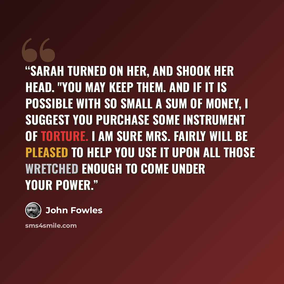 “Sarah turned on her, and shook her head. "You may keep them. And if it is possible with so small a sum of money, I suggest you purchase some instrument of torture. I am sure Mrs. Fairly will be pleased to help you use it upon all those wretched enough to come under your power.” quote by John Fowles