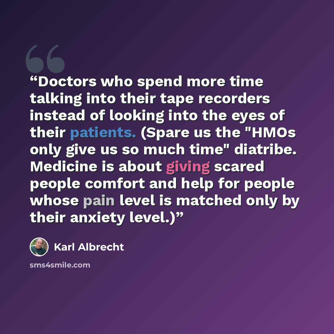 “Doctors who spend more time talking into their tape recorders instead of looking into the eyes of their patients. (Spare us the "HMOs only give us so much time" diatribe. Medicine is about giving scared people comfort and help for people whose pain level is matched only by their anxiety level.)” quote by Karl Albrecht