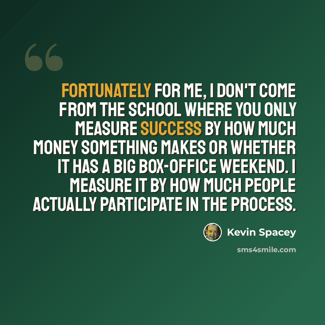 “Fortunately for me, I don't come from the school where you only measure success by how much money something makes or whether it has a big box-office weekend. I measure it by how much people actually participate in the process.” quote by Kevin Spacey
