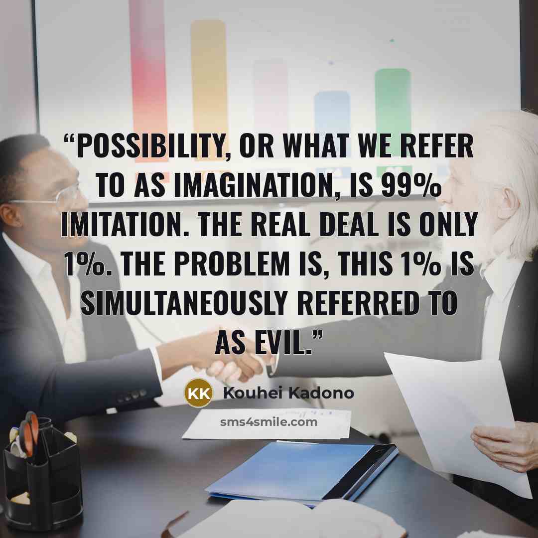 “Possibility, or what we refer to as imagination, is 99% imitation. The real deal is only 1%. The problem is, this 1% is simultaneously referred to as Evil.” quote by Kouhei Kadono