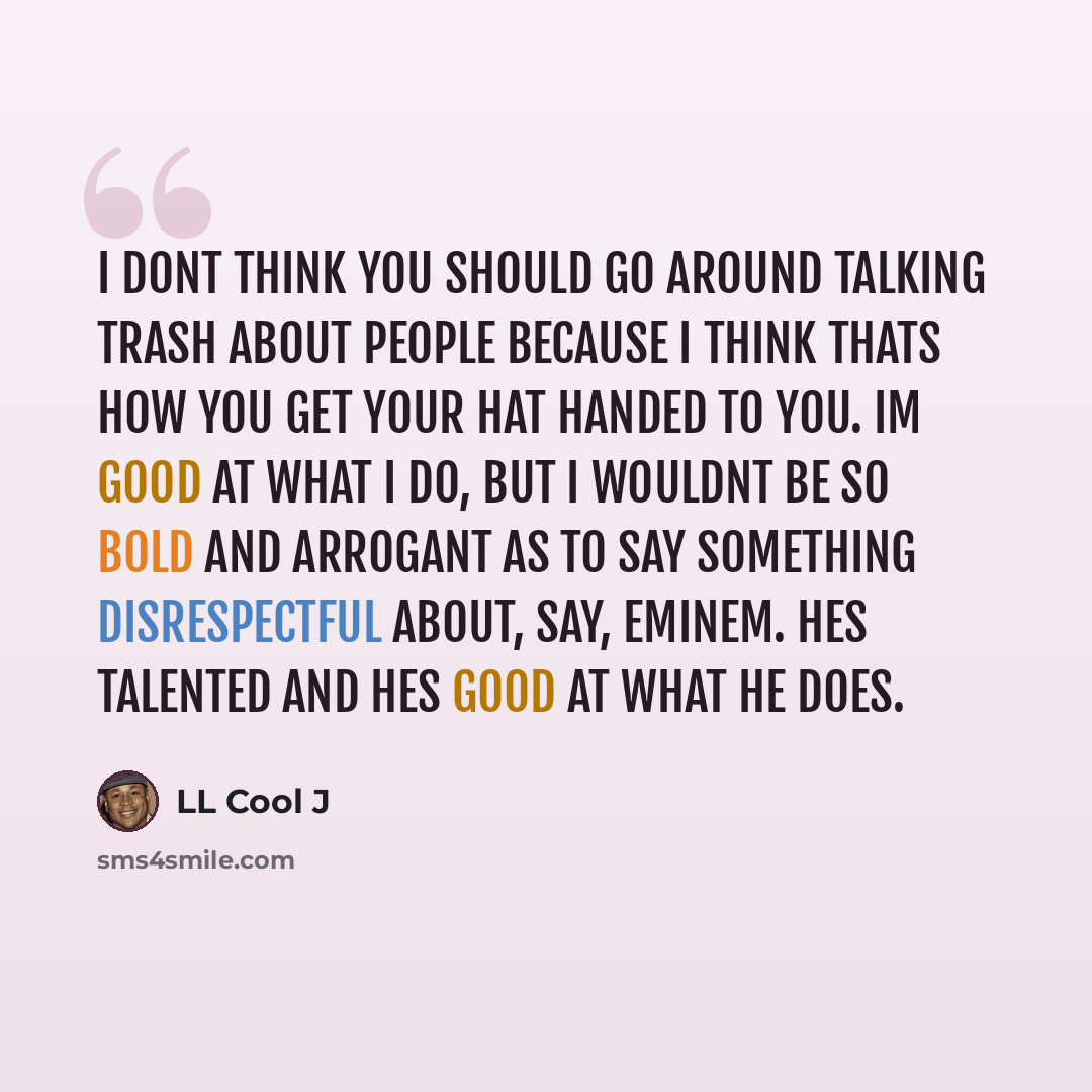“I dont think you should go around talking trash about people because I think thats how you get your hat handed to you. Im good at what I do, but I wouldnt be so bold and arrogant as to say something disrespectful about, say, Eminem. Hes talented and hes good at what he does.” quote by LL Cool J