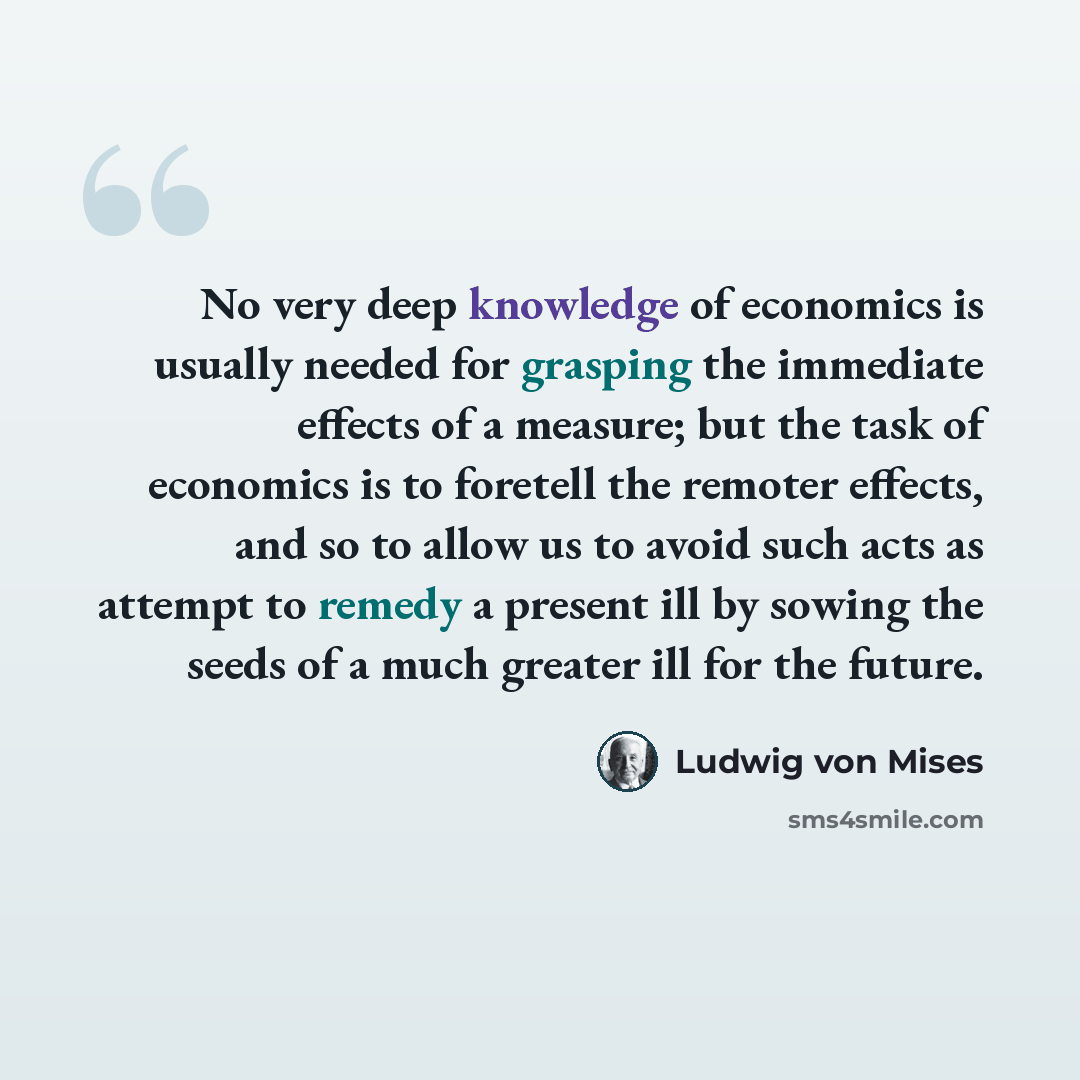 “No very deep knowledge of economics is usually needed for grasping the immediate effects of a measure; but the task of economics is to foretell the remoter effects, and so to allow us to avoid such acts as attempt to remedy a present ill by sowing the seeds of a much greater ill for the future.” quote by Ludwig von Mises