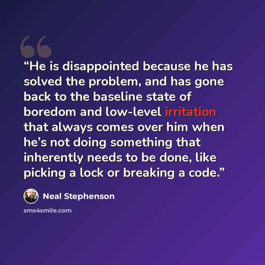 “He is disappointed because he has solved the problem, and has gone back to the baseline state of boredom and low-level irritation that always comes over him when he’s not doing something that inherently needs to be done, like picking a lock or breaking a code.” quote by Neal Stephenson