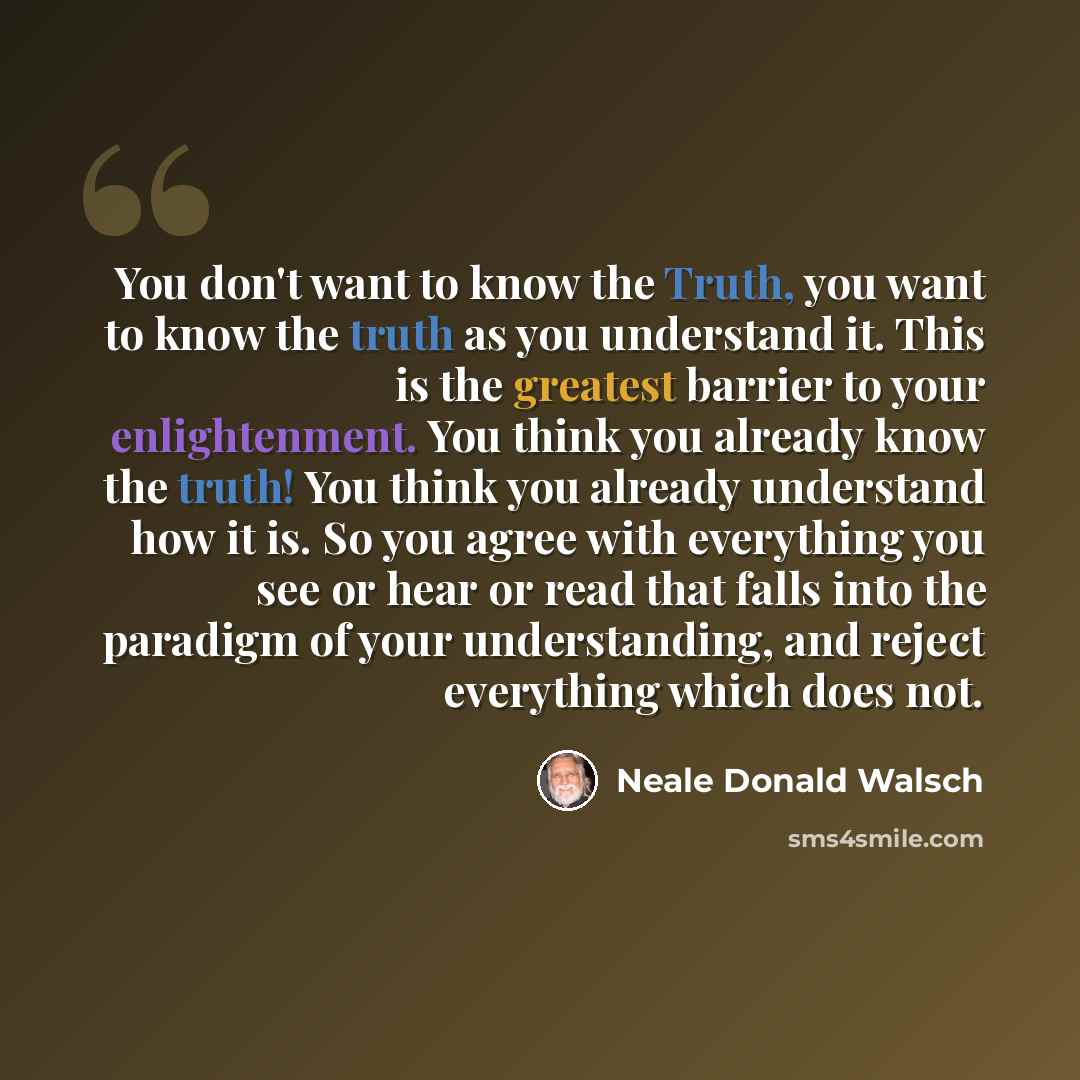 “You don't want to know the Truth, you want to know the truth as you understand it. This is the greatest barrier to your enlightenment. You think you already know the truth! You think you already understand how it is. So you agree with everything you see or hear or read that falls into the paradigm…” quote by Neale Donald Walsch