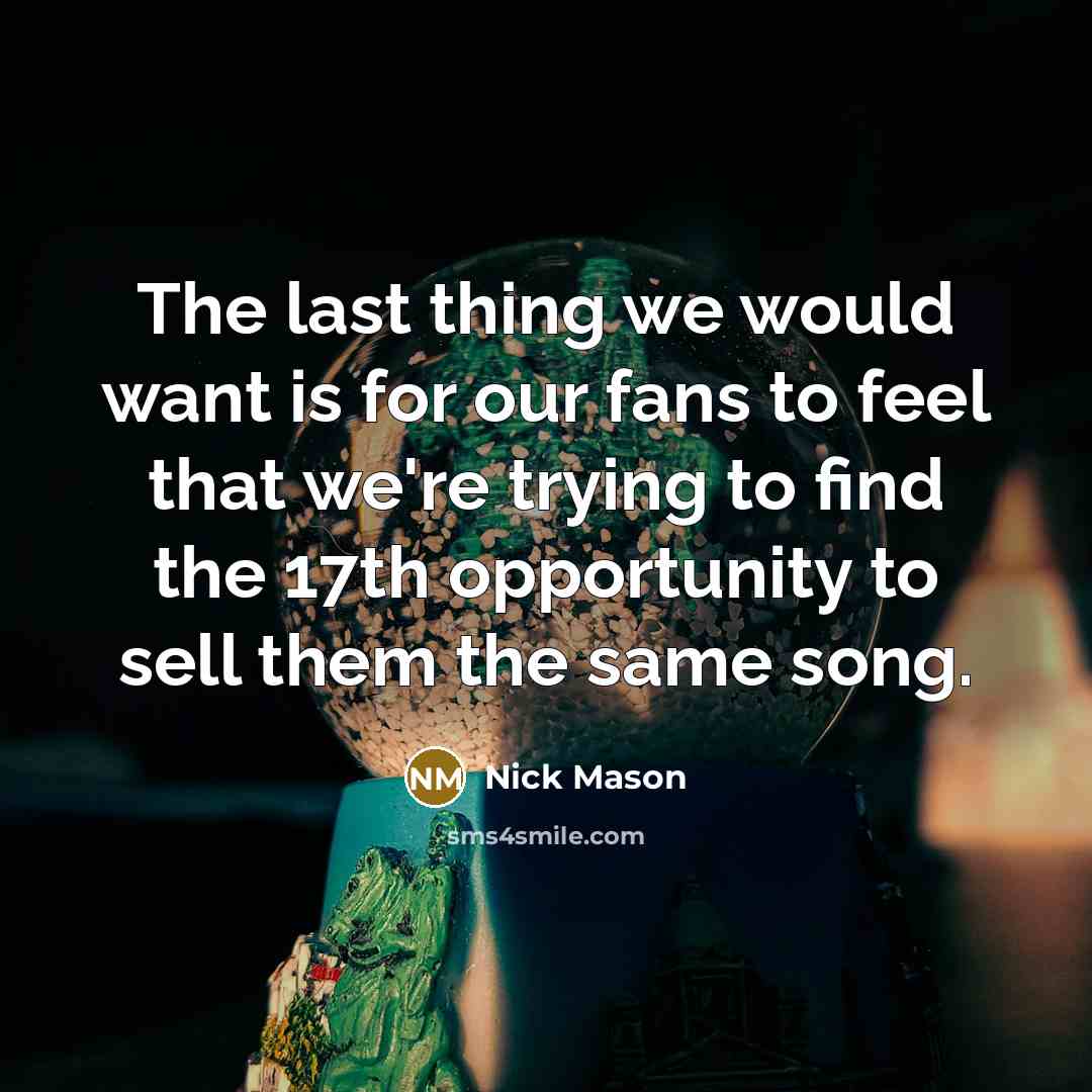 “The last thing we would want is for our fans to feel that we're trying to find the 17th opportunity to sell them the same song.” quote by Nick Mason