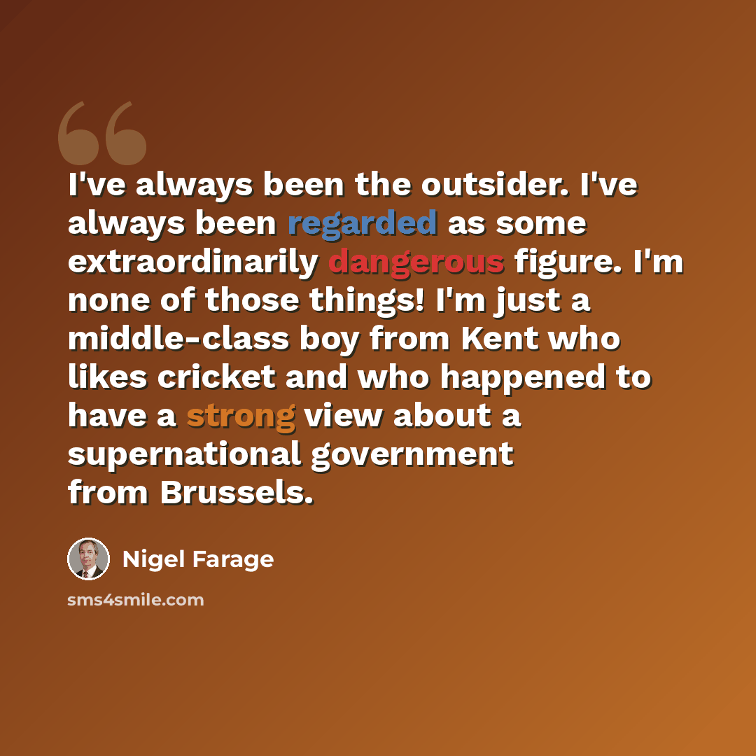 “I've always been the outsider. I've always been regarded as some extraordinarily dangerous figure. I'm none of those things! I'm just a middle-class boy from Kent who likes cricket and who happened to have a strong view about a supernational government from Brussels.” quote by Nigel Farage