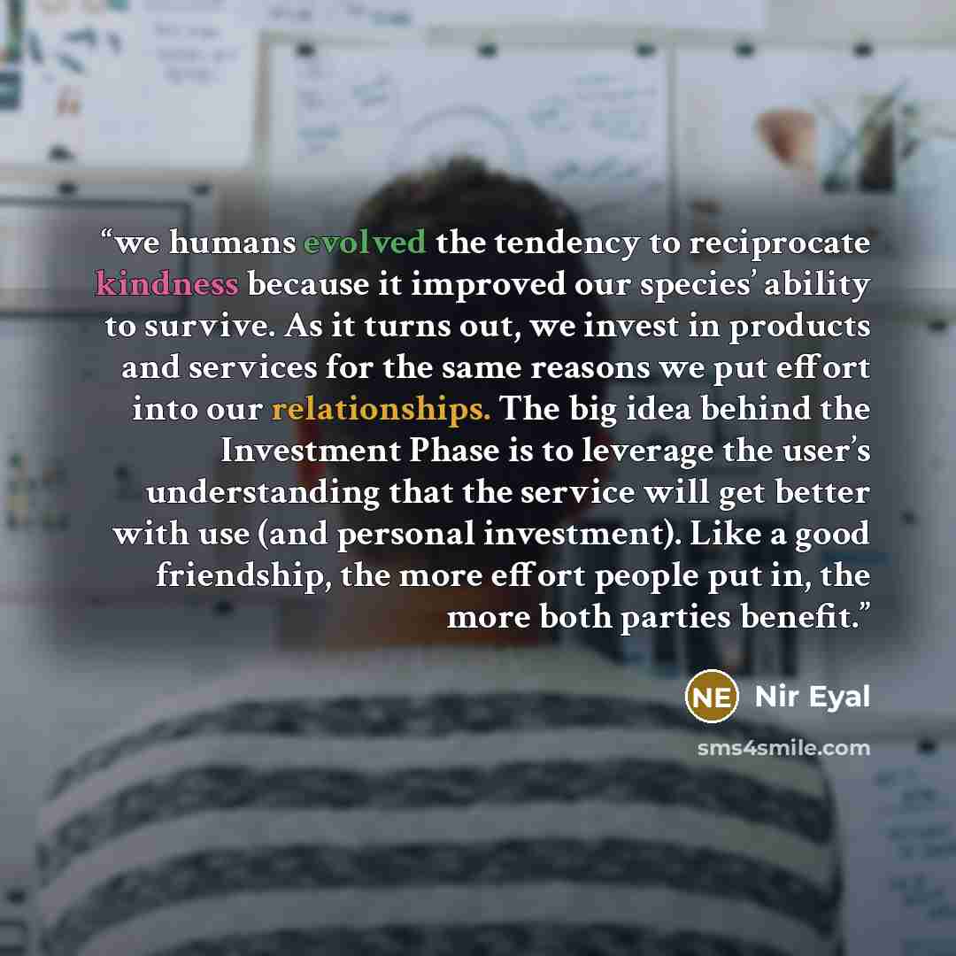 “we humans evolved the tendency to reciprocate kindness because it improved our species’ ability to survive. As it turns out, we invest in products and services for the same reasons we put effort into our relationships. The big idea behind the Investment Phase is to leverage the user’s…” quote by Nir Eyal
