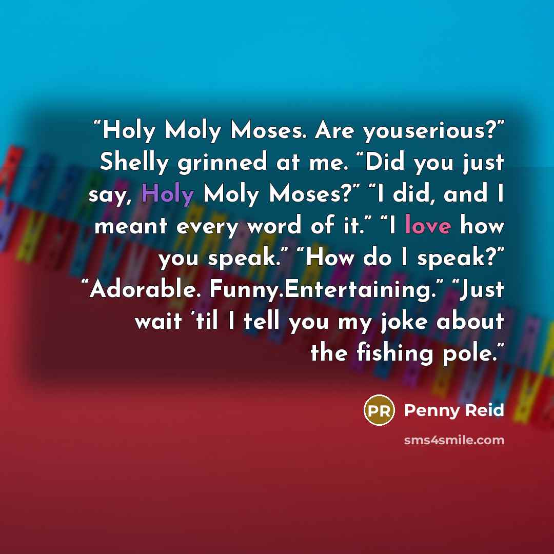 “Holy Moly Moses. Are youserious?” Shelly grinned at me. “Did you just say, Holy Moly Moses?” “I did, and I meant every word of it.” “I love how you speak.” “How do I speak?” “Adorable. Funny.Entertaining.” “Just wait ’til I tell you my joke about the fishing pole.” quote by Penny Reid