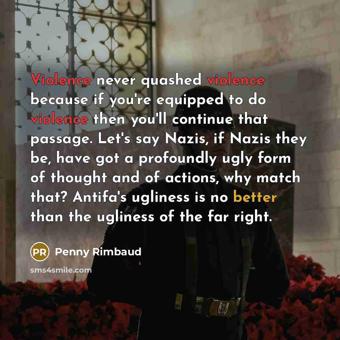 “Violence never quashed violence because if you're equipped to do violence then you'll continue that passage. Let's say Nazis, if Nazis they be, have got a profoundly ugly form of thought and of actions, why match that? Antifa's ugliness is no better than the ugliness of the far right.” quote by Penny Rimbaud