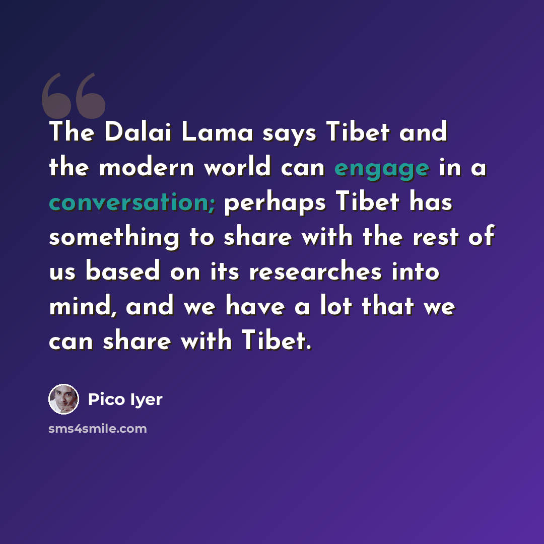 “The Dalai Lama says Tibet and the modern world can engage in a conversation; perhaps Tibet has something to share with the rest of us based on its researches into mind, and we have a lot that we can share with Tibet.” quote by Pico Iyer