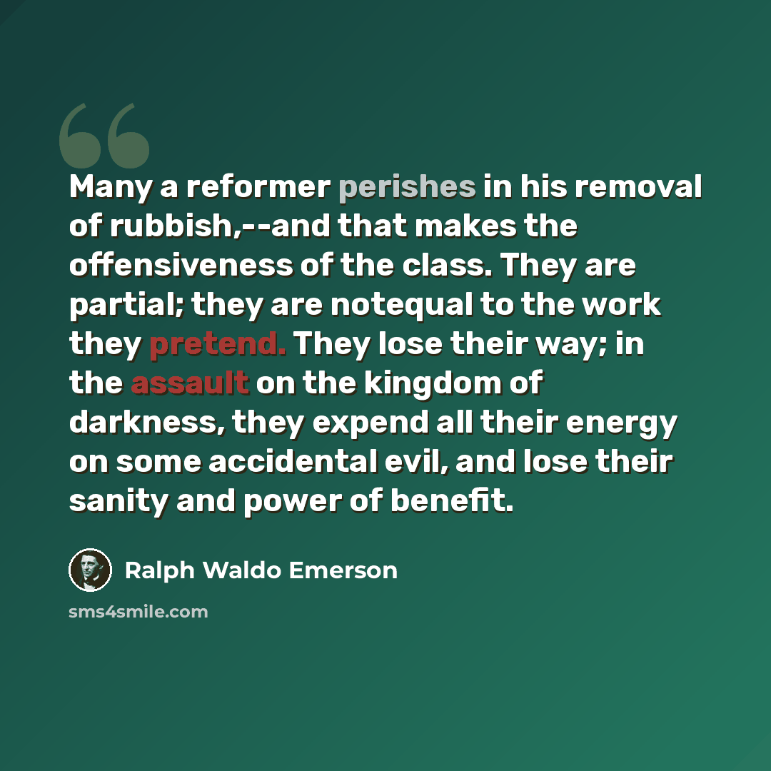 “Many a reformer perishes in his removal of rubbish,--and that makes the offensiveness of the class. They are partial; they are notequal to the work they pretend. They lose their way; in the assault on the kingdom of darkness, they expend all their energy on some accidental evil, and lose their…” quote by Ralph Waldo Emerson
