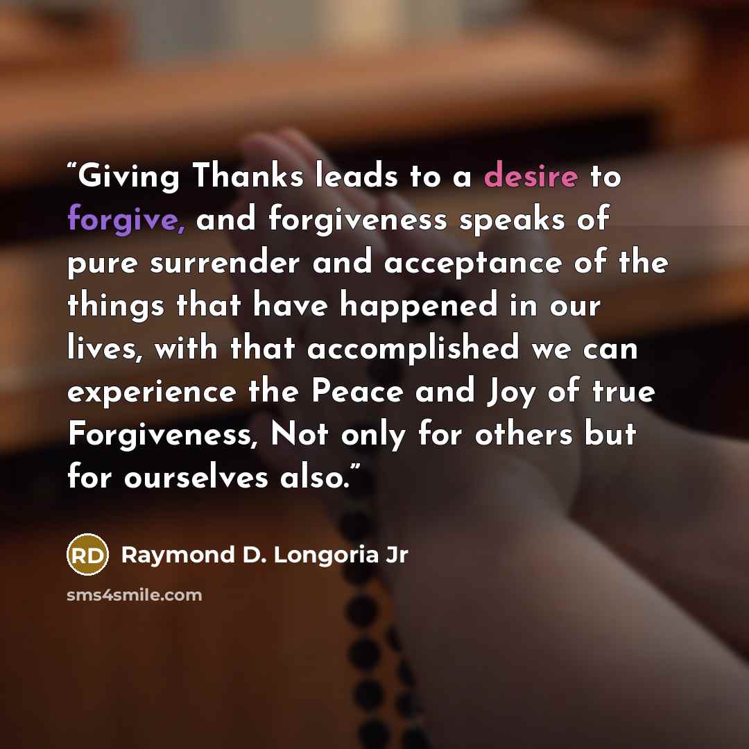 “Giving Thanks leads to a desire to forgive, and forgiveness speaks of pure surrender and acceptance of the things that have happened in our lives, with that accomplished we can experience the Peace and Joy of true Forgiveness, Not only for others but for ourselves also.” quote by Raymond D. Longoria Jr