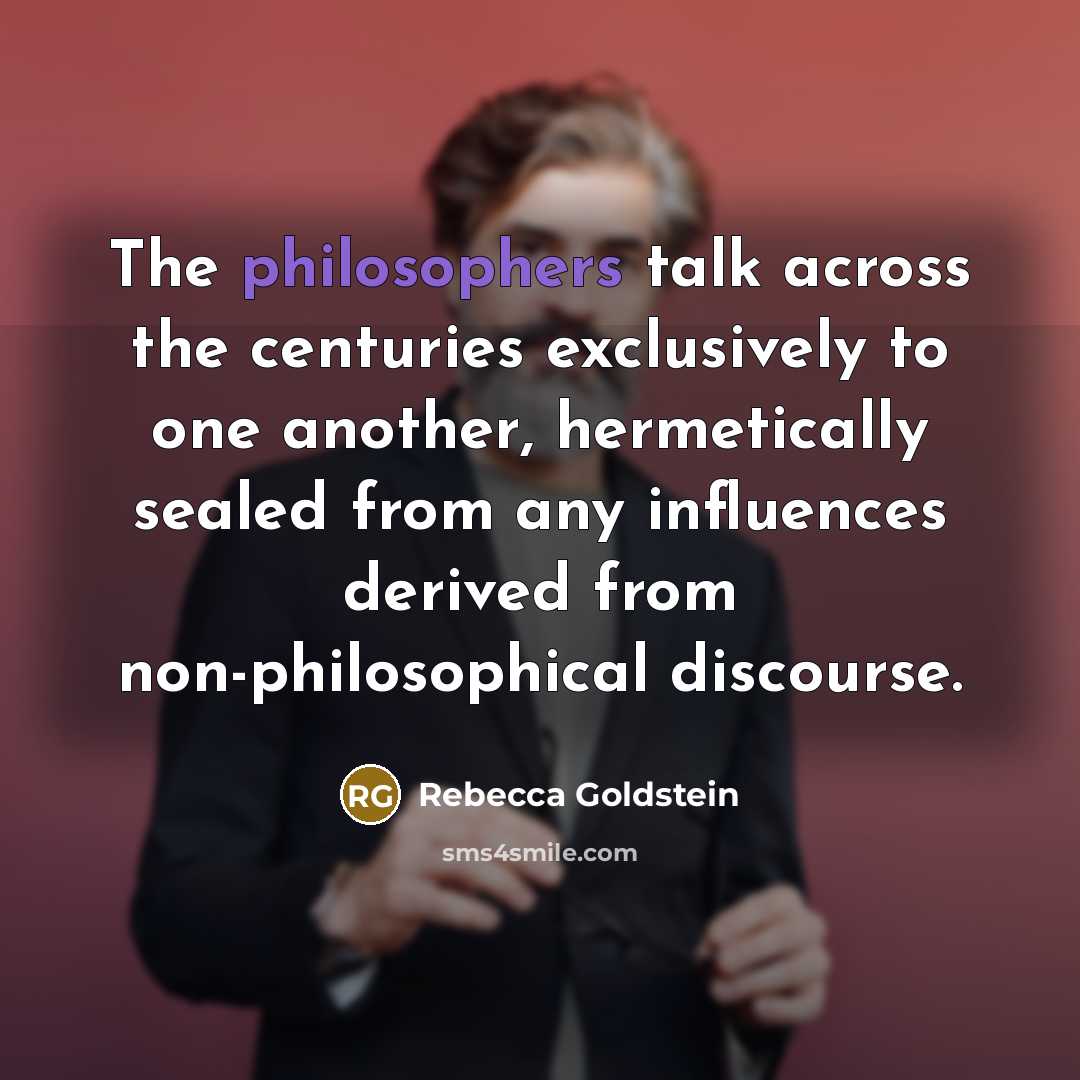 “The philosophers talk across the centuries exclusively to one another, hermetically sealed from any influences derived from non-philosophical discourse.” quote by Rebecca Goldstein