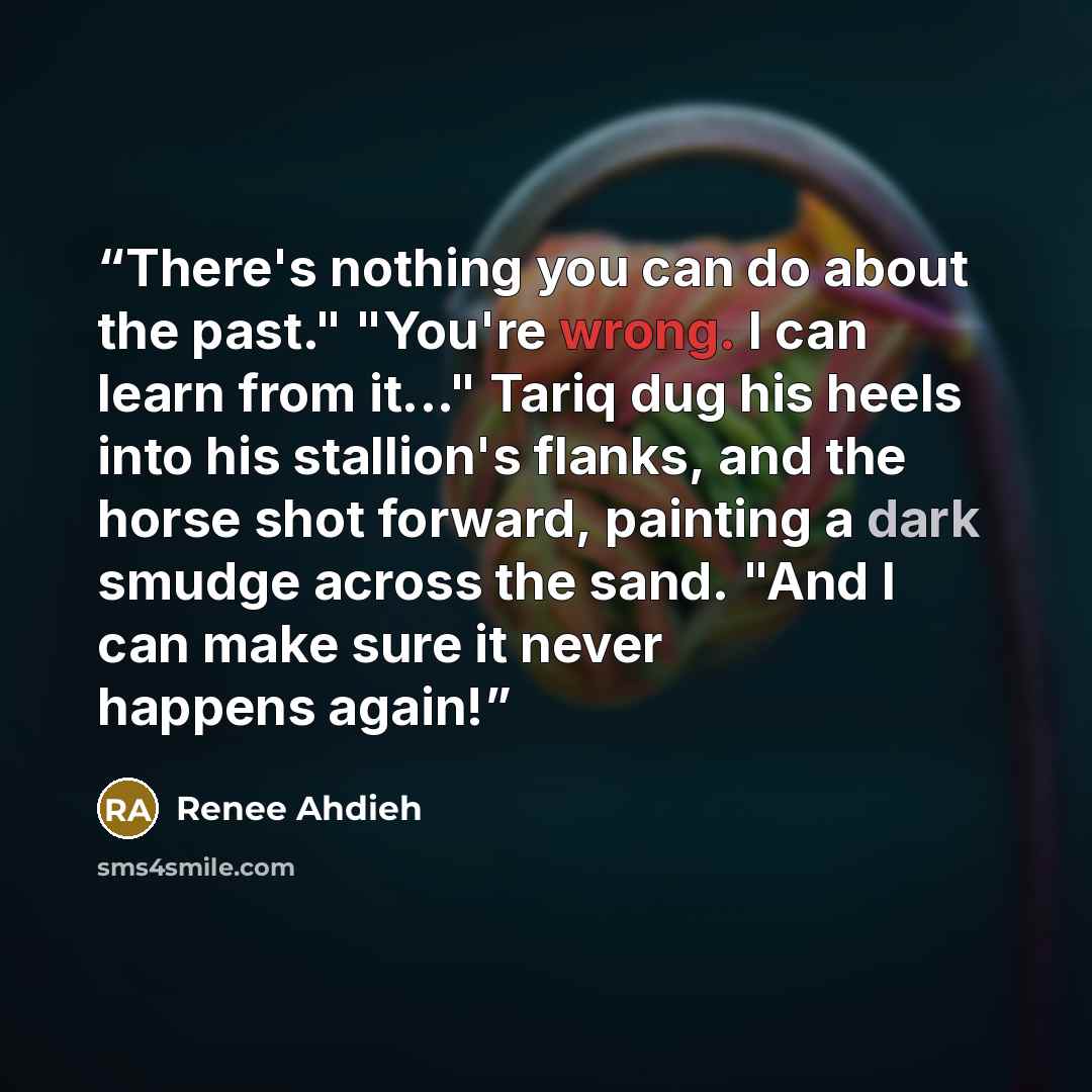 “There's nothing you can do about the past." "You're wrong. I can learn from it..." Tariq dug his heels into his stallion's flanks, and the horse shot forward, painting a dark smudge across the sand. "And I can make sure it never happens again!” quote by Renee Ahdieh