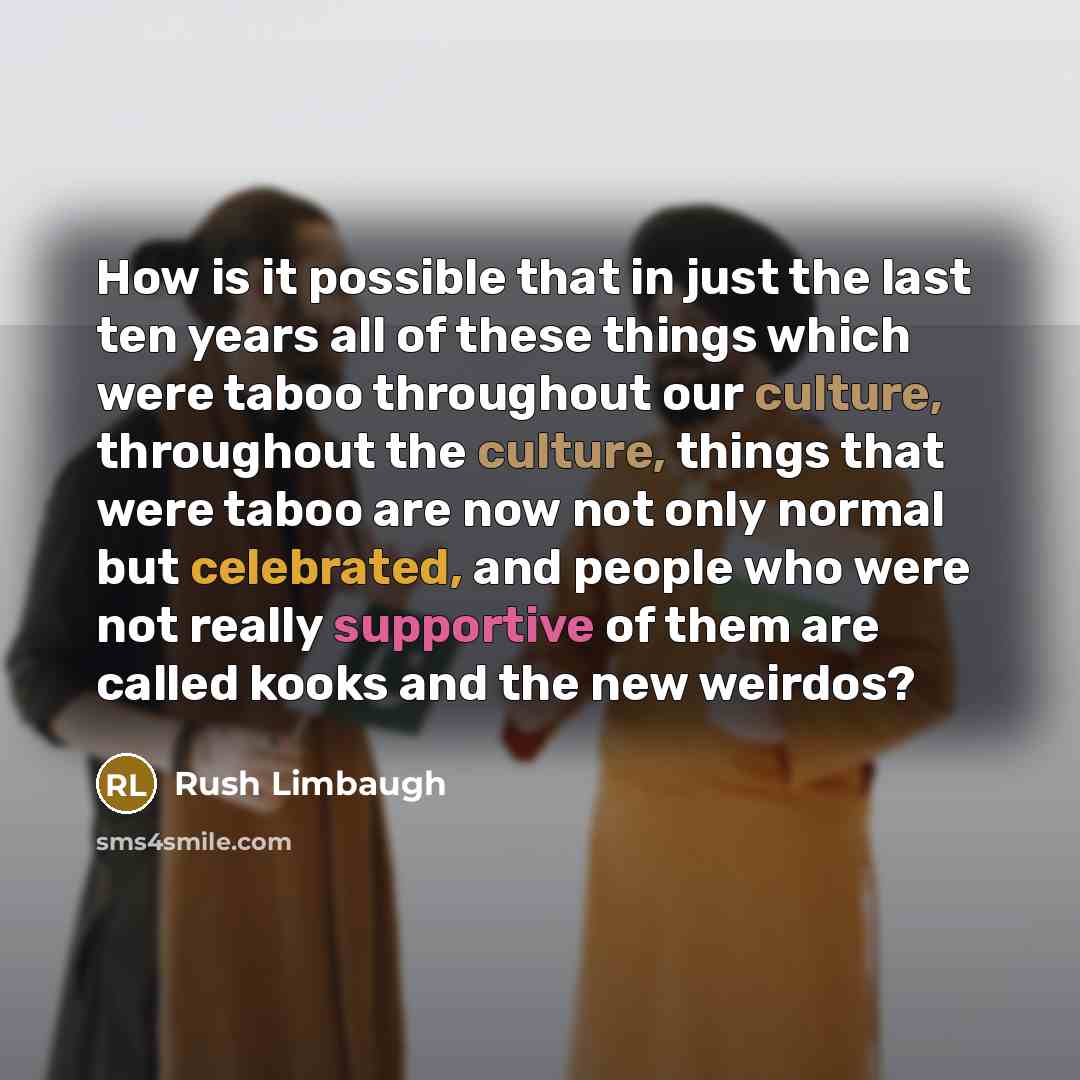“How is it possible that in just the last ten years all of these things which were taboo throughout our culture, throughout the culture, things that were taboo are now not only normal but celebrated, and people who were not really supportive of them are called kooks and the new weirdos?” quote by Rush Limbaugh