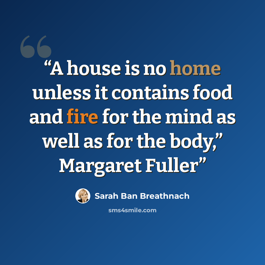 “A house is no home unless it contains food and fire for the mind as well as for the body,” Margaret Fuller” quote by Sarah Ban Breathnach
