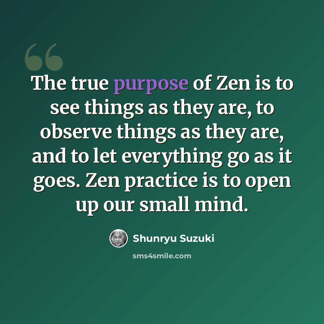 “The true purpose of Zen is to see things as they are, to observe things as they are, and to let everything go as it goes. Zen practice is to open up our small mind.” quote by Shunryu Suzuki