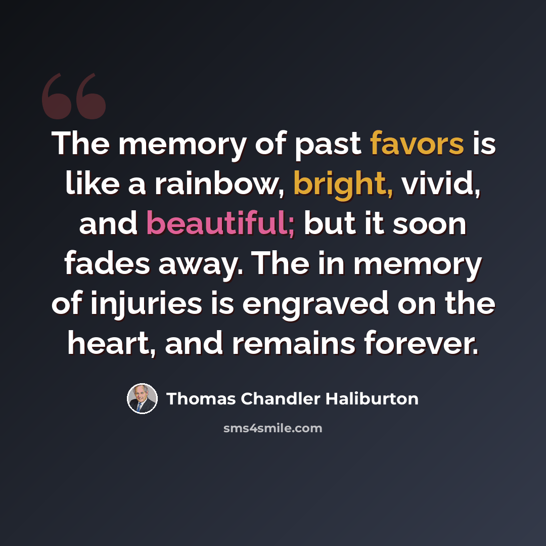 “The memory of past favors is like a rainbow, bright, vivid, and beautiful; but it soon fades away. The in memory of injuries is engraved on the heart, and remains forever.” quote by Thomas Chandler Haliburton
