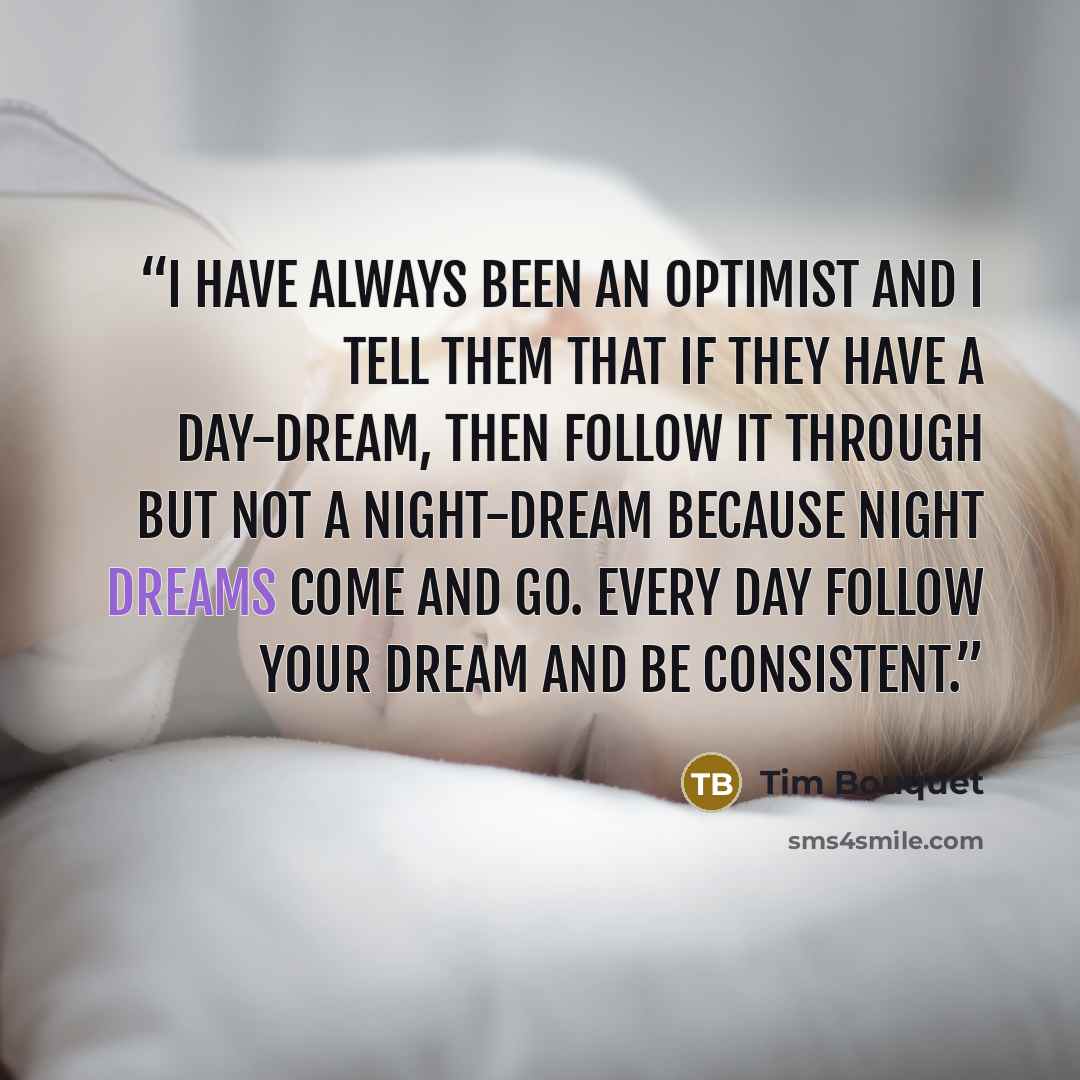 “I have always been an optimist and I tell them that if they have a day-dream, then follow it through but not a night-dream because night dreams come and go. Every day follow your dream and be consistent.” quote by Tim Bouquet