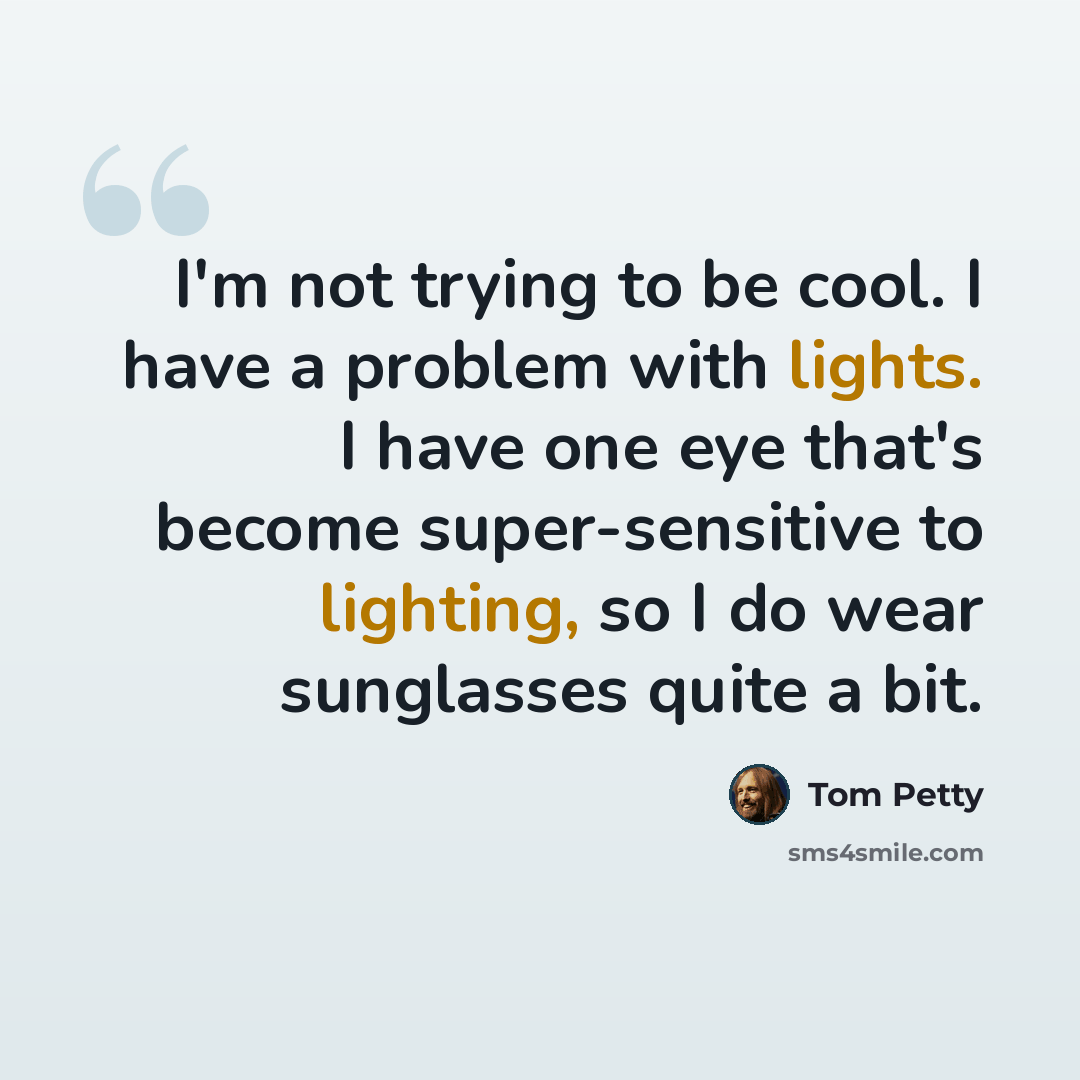 “I'm not trying to be cool. I have a problem with lights. I have one eye that's become super-sensitive to lighting, so I do wear sunglasses quite a bit.” quote by Tom Petty