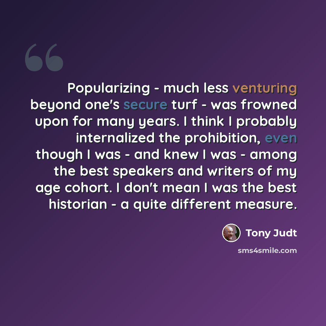 “Popularizing - much less venturing beyond one's secure turf - was frowned upon for many years. I think I probably internalized the prohibition, even though I was - and knew I was - among the best speakers and writers of my age cohort. I don't mean I was the best historian - a quite different…” quote by Tony Judt