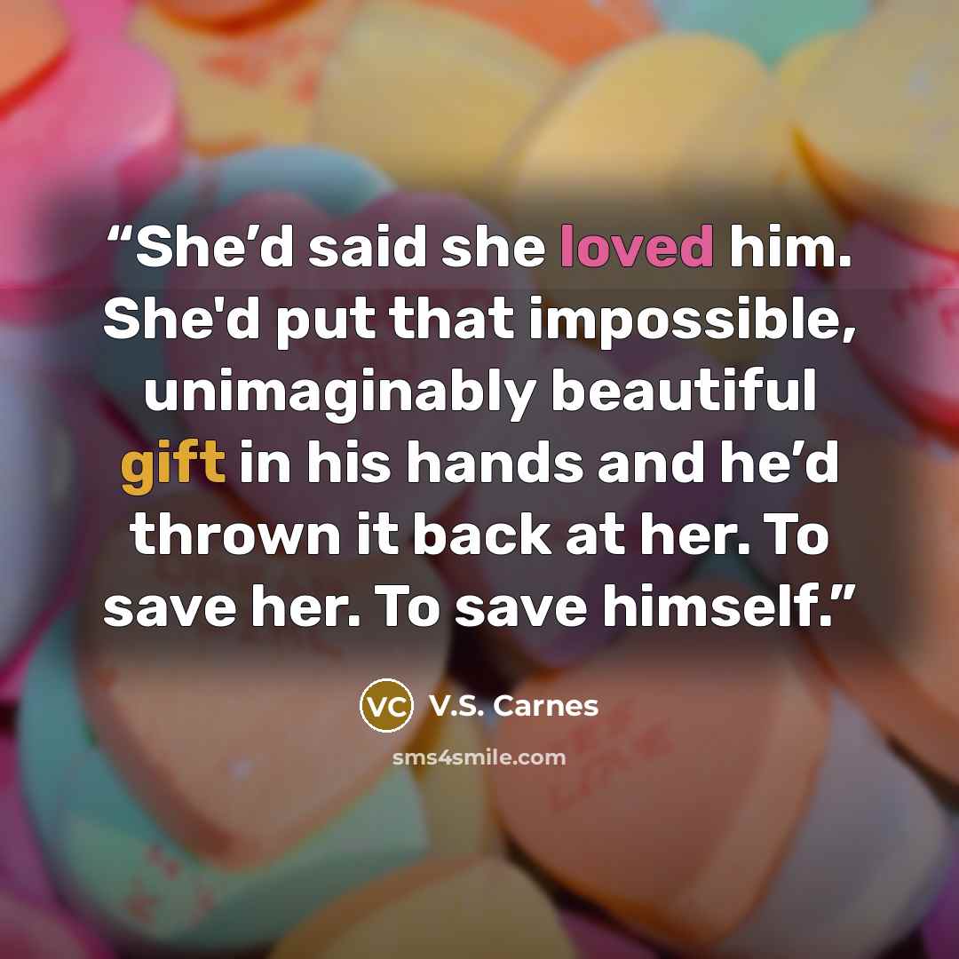 “She’d said she loved him. She'd put that impossible, unimaginably beautiful gift in his hands and he’d thrown it back at her. To save her. To save himself.” quote by V.S. Carnes