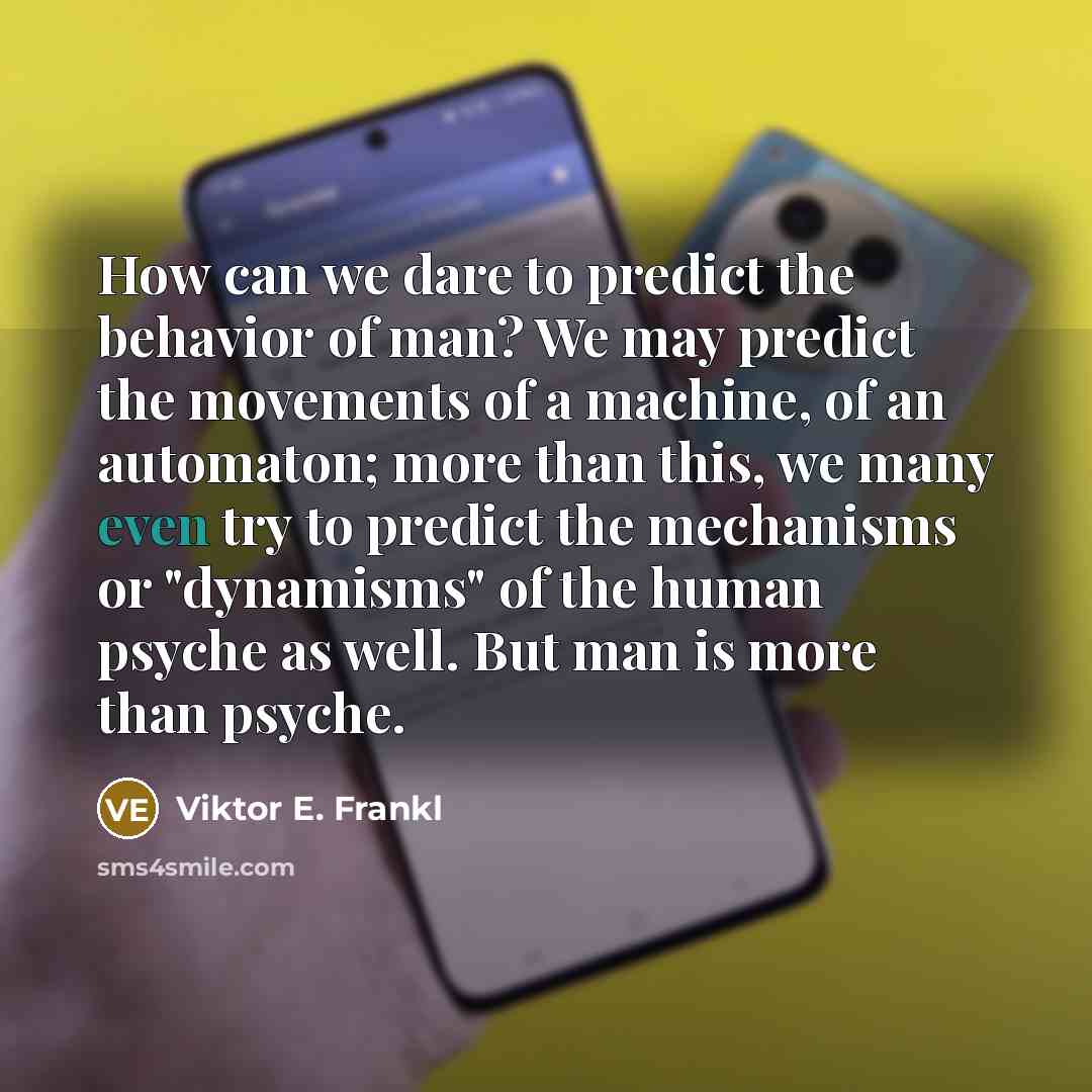 “How can we dare to predict the behavior of man? We may predict the movements of a machine, of an automaton; more than this, we many even try to predict the mechanisms or "dynamisms" of the human psyche as well. But man is more than psyche.” quote by Viktor E. Frankl