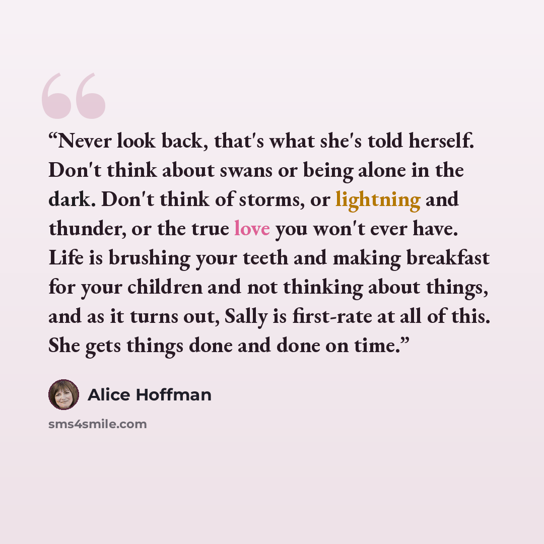 “Never look back, that's what she's told herself. Don't think about swans or being alone in the dark. Don't think of storms, or lightning and thunder, or the true love you won't ever have. Life is brushing your teeth and making breakfast for your children and not thinking about things, and as it…” quote by Alice Hoffman