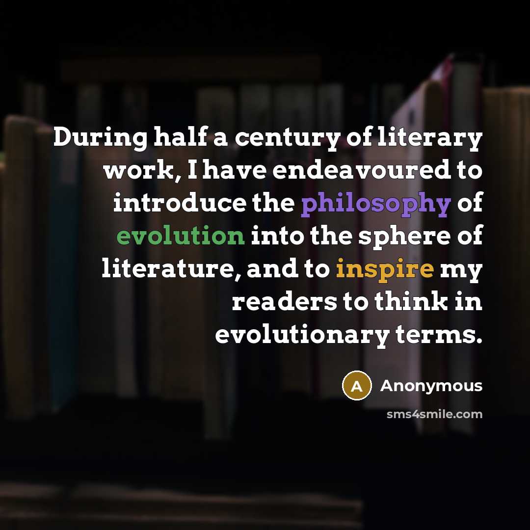 “During half a century of literary work, I have endeavoured to introduce the philosophy of evolution into the sphere of literature, and to inspire my readers to think in evolutionary terms.” quote by Anonymous