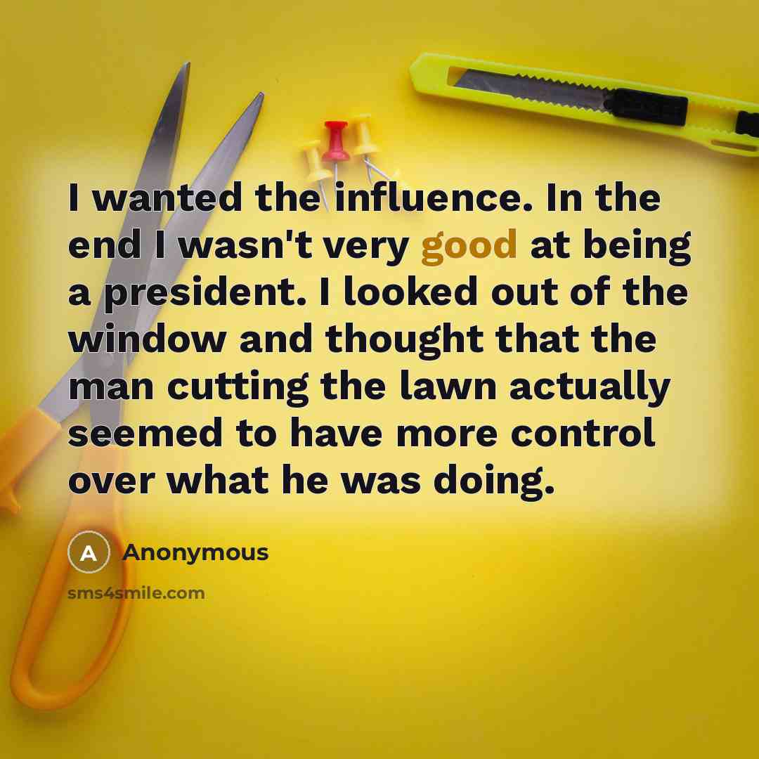 “I wanted the influence. In the end I wasn't very good at being a president. I looked out of the window and thought that the man cutting the lawn actually seemed to have more control over what he was doing.” quote by Anonymous