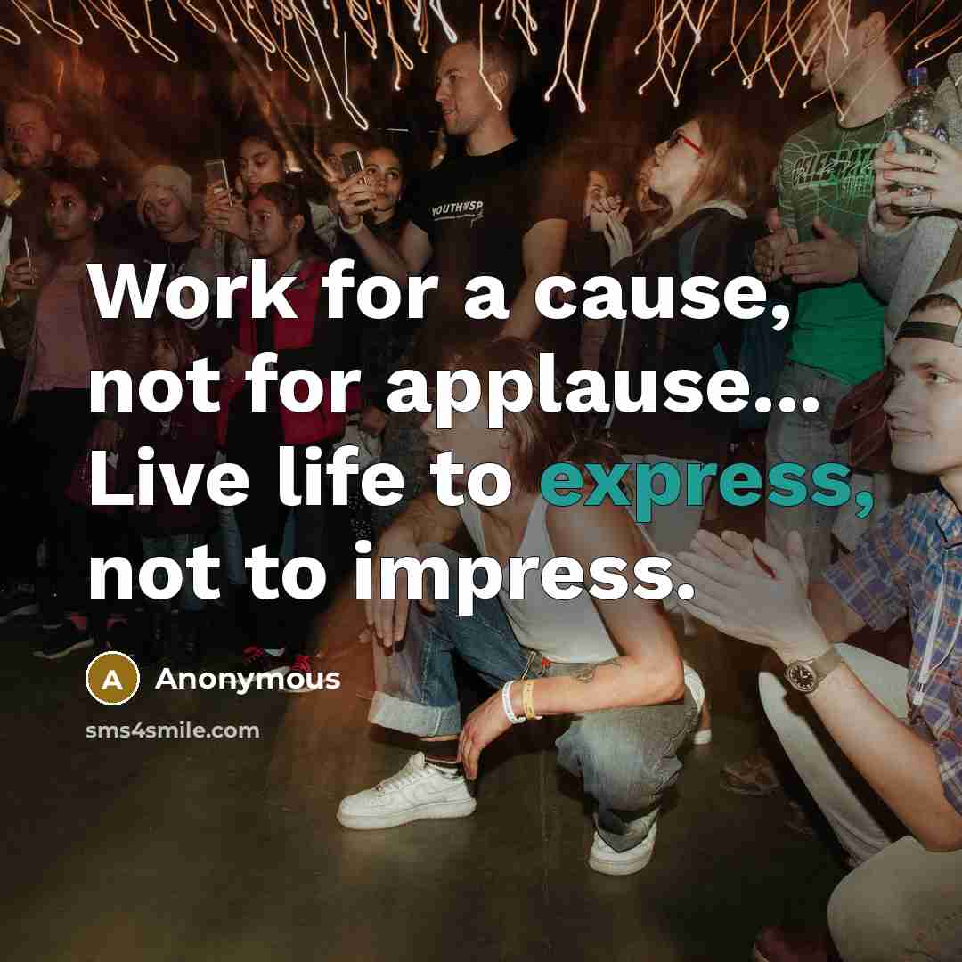 “Work for a cause, not for applause... Live life to express, not to impress.” quote by Anonymous