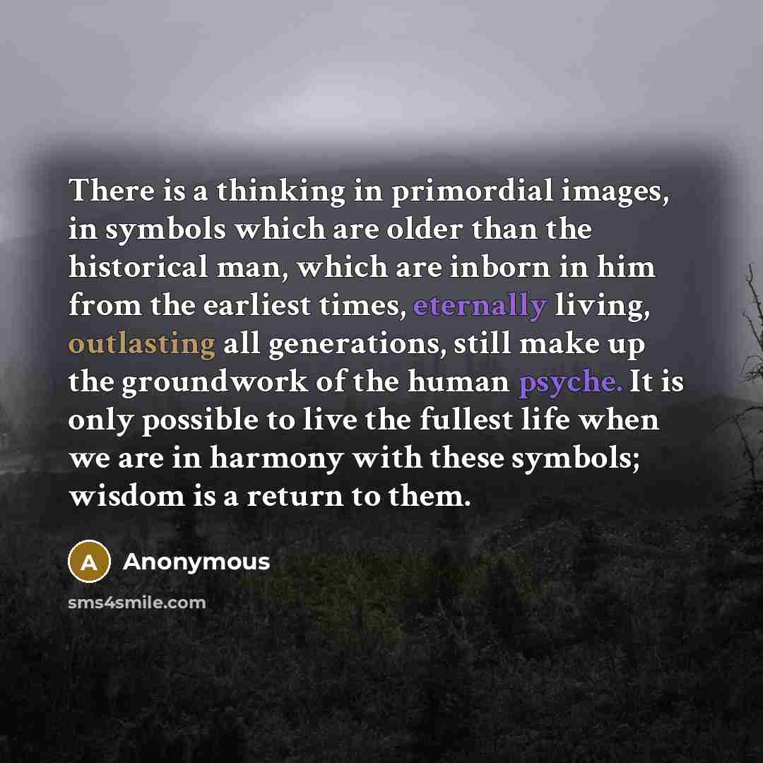 “There is a thinking in primordial images, in symbols which are older than the historical man, which are inborn in him from the earliest times, eternally living, outlasting all generations, still make up the groundwork of the human psyche. It is only possible to live the fullest life when we are in…” quote by Anonymous