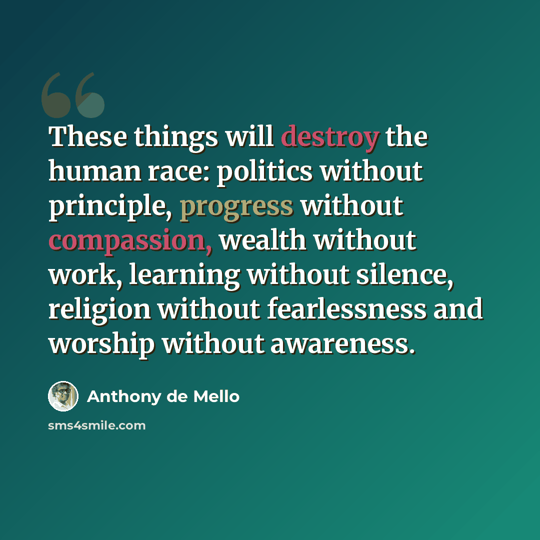 “These things will destroy the human race: politics without principle, progress without compassion, wealth without work, learning without silence, religion without fearlessness and worship without awareness.” quote by Anthony de Mello