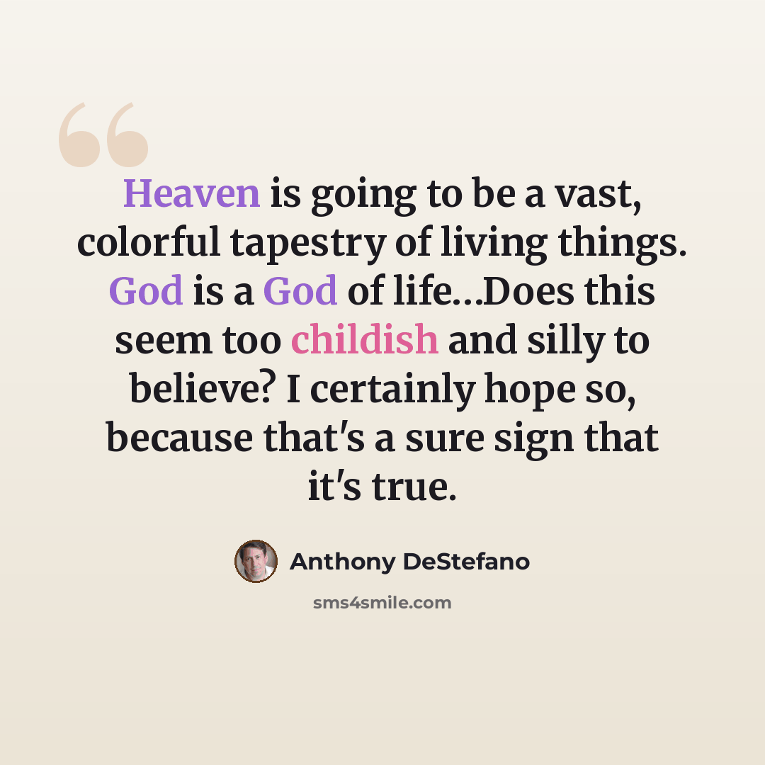 “Heaven is going to be a vast, colorful tapestry of living things. God is a God of life…Does this seem too childish and silly to believe? I certainly hope so, because that's a sure sign that it's true.” quote by Anthony DeStefano