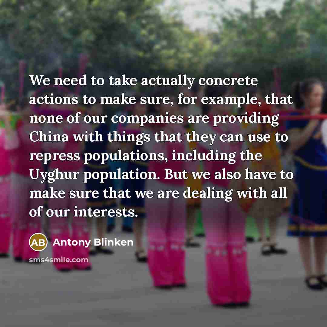 “We need to take actually concrete actions to make sure, for example, that none of our companies are providing China with things that they can use to repress populations, including the Uyghur population. But we also have to make sure that we are dealing with all of our interests.” quote by Antony Blinken