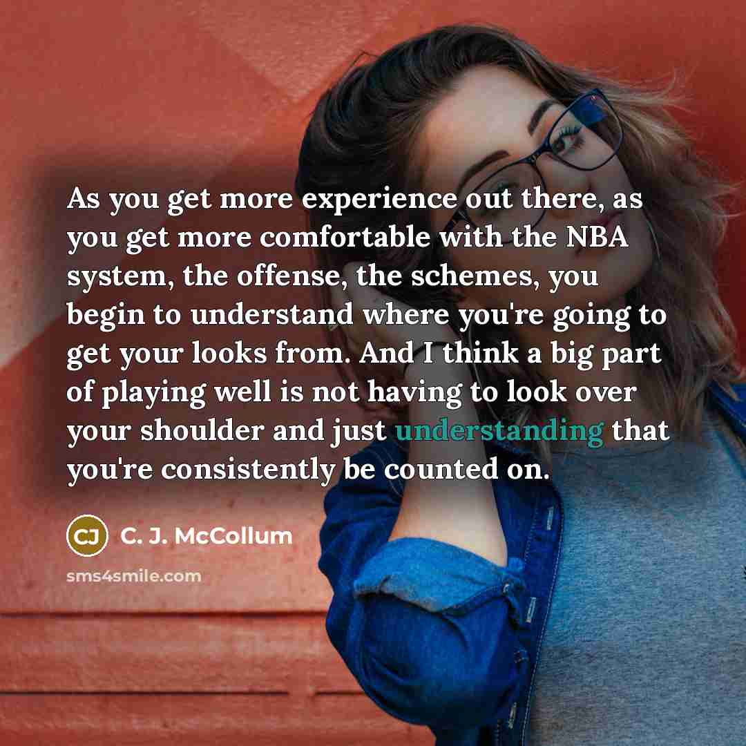 “As you get more experience out there, as you get more comfortable with the NBA system, the offense, the schemes, you begin to understand where you're going to get your looks from. And I think a big part of playing well is not having to look over your shoulder and just understanding that you're…” quote by C. J. McCollum