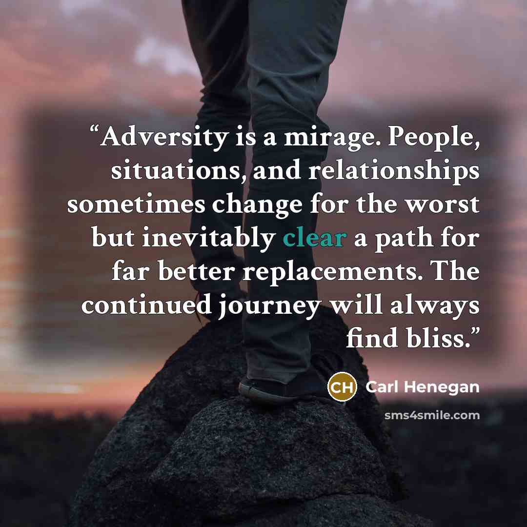 “Adversity is a mirage. People, situations, and relationships sometimes change for the worst but inevitably clear a path for far better replacements. The continued journey will always find bliss.” quote by Carl Henegan
