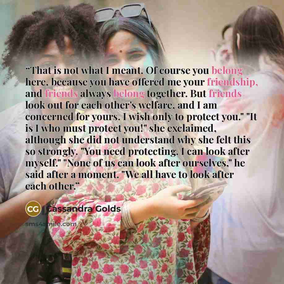 “That is not what I meant. Of course you belong here, because you have offered me your friendship, and friends always belong together. But friends look out for each other's welfare, and I am concerned for yours. I wish only to protect you." "It is I who must protect you!" she exclaimed, although…” quote by Cassandra Golds
