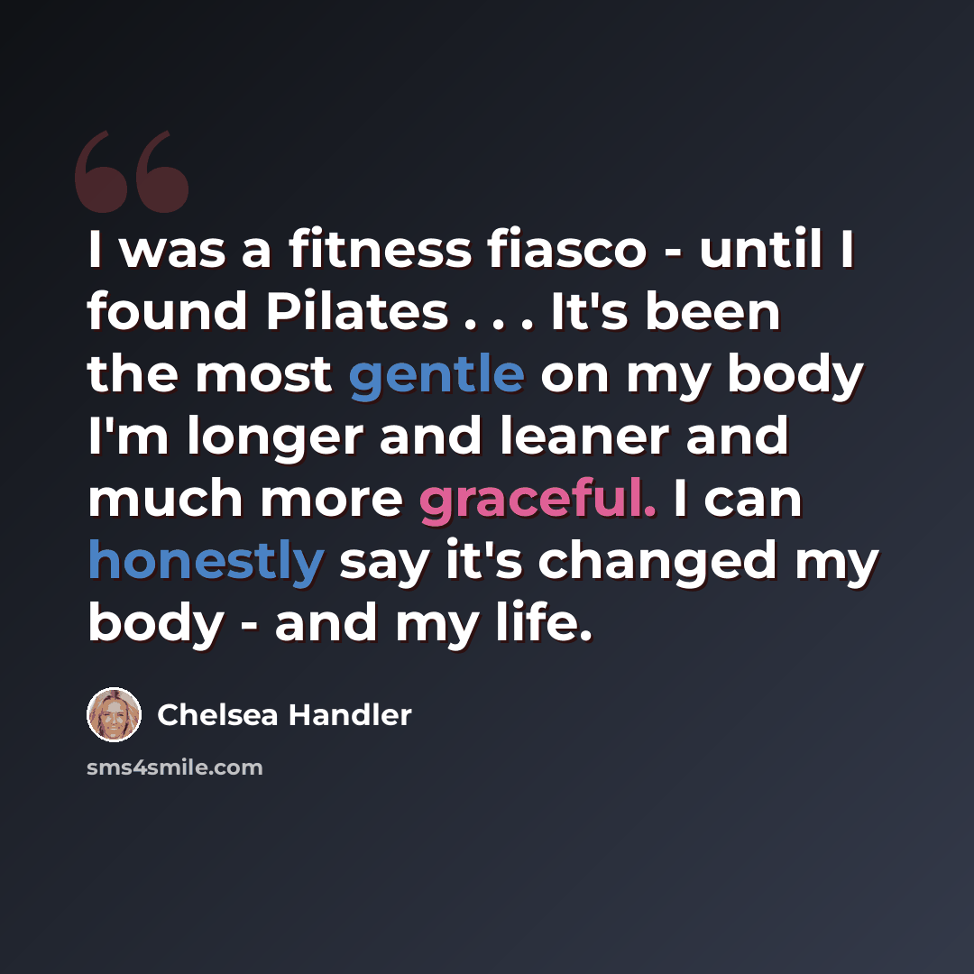 “I was a fitness fiasco - until I found Pilates . . . It's been the most gentle on my body I'm longer and leaner and much more graceful. I can honestly say it's changed my body - and my life.” quote by Chelsea Handler