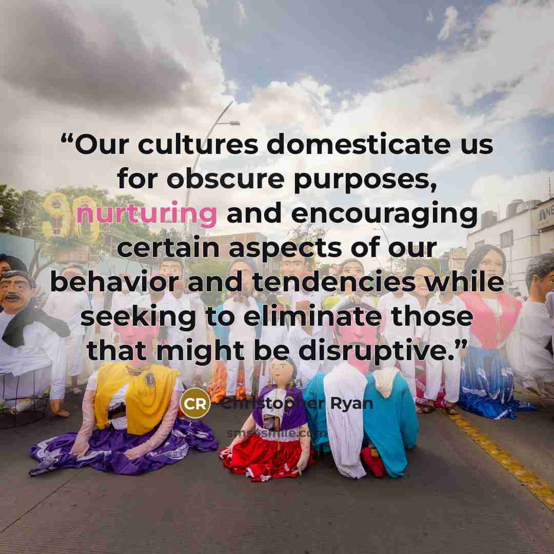 “Our cultures domesticate us for obscure purposes, nurturing and encouraging certain aspects of our behavior and tendencies while seeking to eliminate those that might be disruptive.” quote by Christopher Ryan