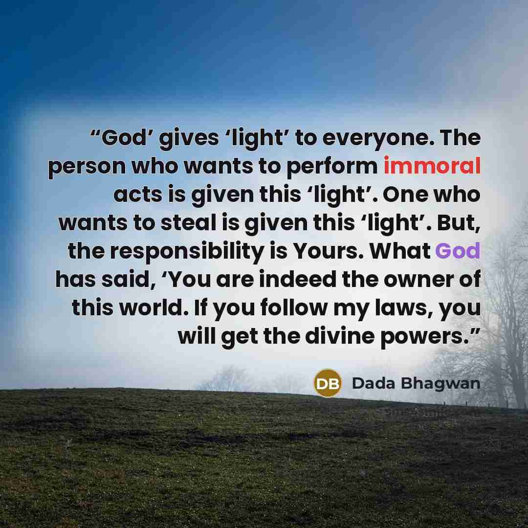 “God’ gives ‘light’ to everyone. The person who wants to perform immoral acts is given this ‘light’. One who wants to steal is given this ‘light’. But, the responsibility is Yours. What God has said, ‘You are indeed the owner of this world. If you follow my laws, you will get the divine powers.” quote by Dada Bhagwan