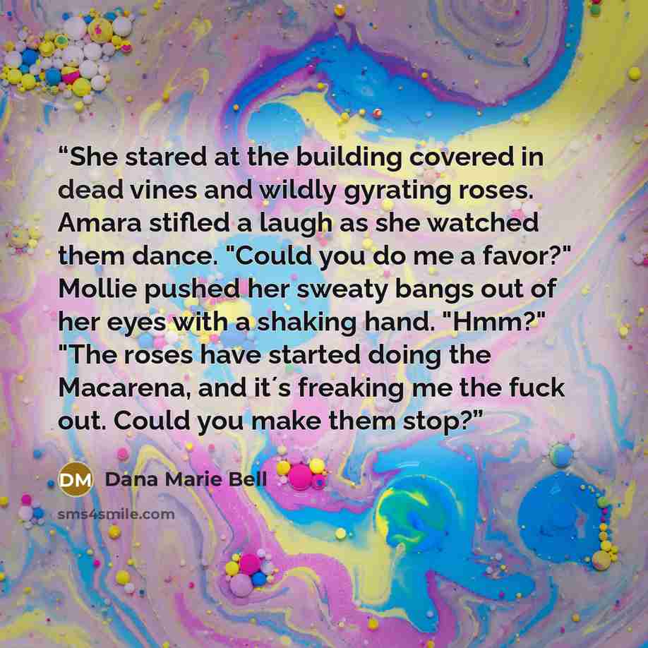 “She stared at the building covered in dead vines and wildly gyrating roses. Amara stifled a laugh as she watched them dance. "Could you do me a favor?" Mollie pushed her sweaty bangs out of her eyes with a shaking hand. "Hmm?" "The roses have started doing the Macarena, and it´s freaking me the…” quote by Dana Marie Bell
