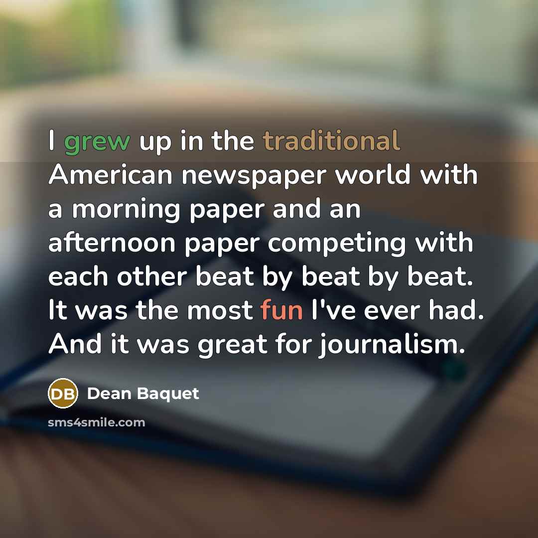 “I grew up in the traditional American newspaper world with a morning paper and an afternoon paper competing with each other beat by beat by beat. It was the most fun I've ever had. And it was great for journalism.” quote by Dean Baquet