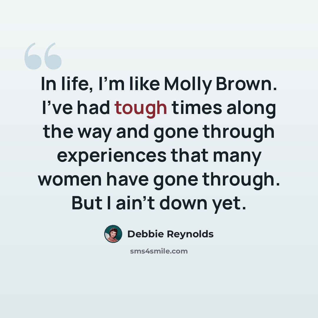 “In life, I'm like Molly Brown. I've had tough times along the way and gone through experiences that many women have gone through. But I ain't down yet.” quote by Debbie Reynolds