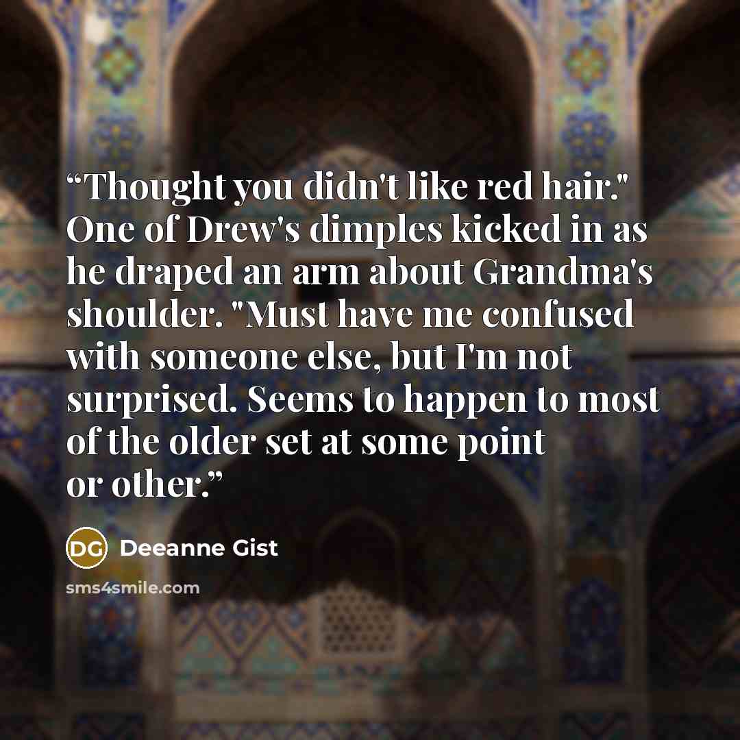 “Thought you didn't like red hair." One of Drew's dimples kicked in as he draped an arm about Grandma's shoulder. "Must have me confused with someone else, but I'm not surprised. Seems to happen to most of the older set at some point or other.” quote by Deeanne Gist